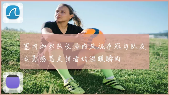 塞内加尔队长马内庆祝夺冠与队友合影感恩支持者的温暖瞬间