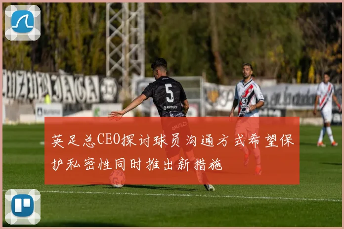 英足总CEO探讨球员沟通方式希望保护私密性同时推出新措施