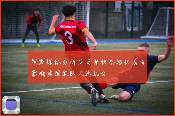 阿斯媒体分析亚马尔状态起伏或将影响其国家队入选机会