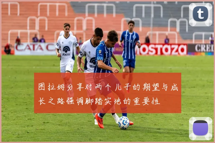 图拉姆分享对两个儿子的期望与成长之路强调脚踏实地的重要性
