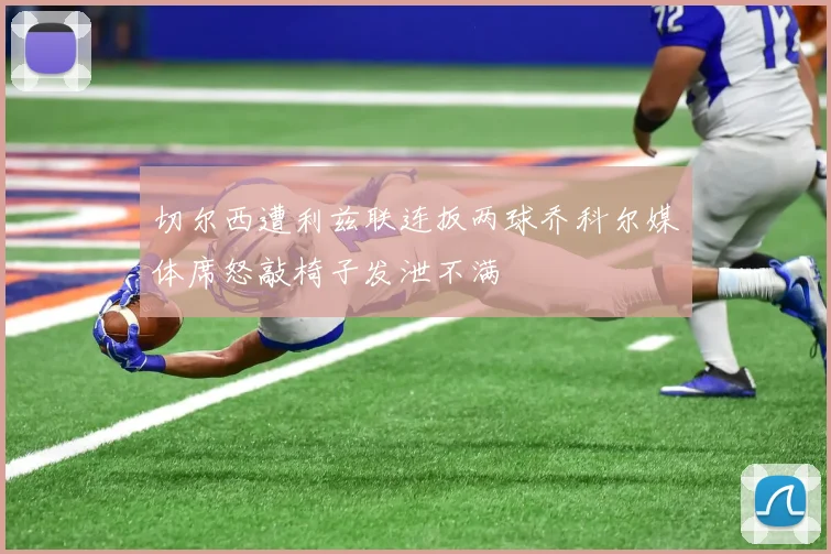 切尔西遭利兹联连扳两球乔科尔媒体席怒敲椅子发泄不满