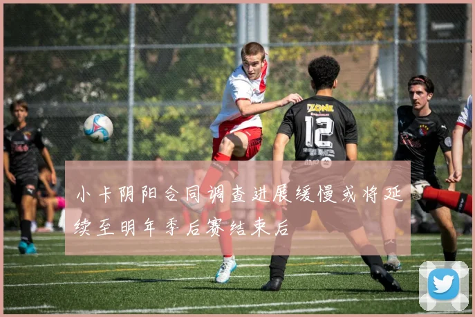 小卡阴阳合同调查进展缓慢或将延续至明年季后赛结束后