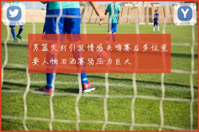 男篮失利引发情感共鸣赛后多位重要人物泪洒赛场压力巨大