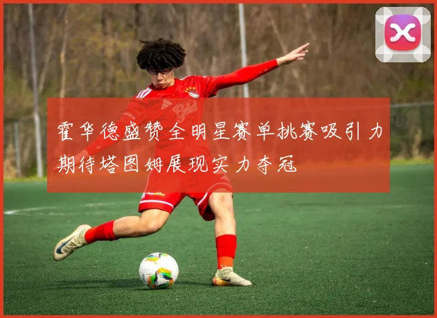 霍华德盛赞全明星赛单挑赛吸引力期待塔图姆展现实力夺冠