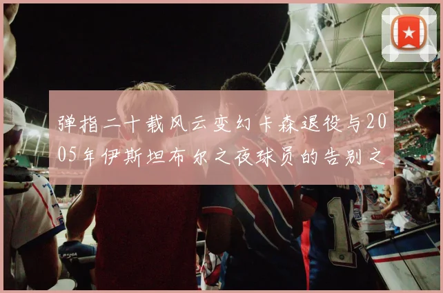 弹指二十载风云变幻卡森退役与2005年伊斯坦布尔之夜球员的告别之路