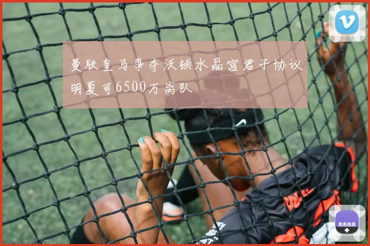 曼联皇马争夺沃顿水晶宫君子协议明夏可6500万离队