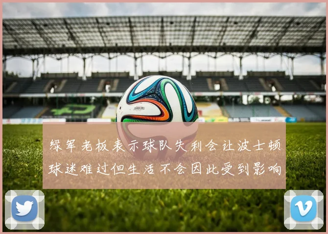 绿军老板表示球队失利会让波士顿球迷难过但生活不会因此受到影响
