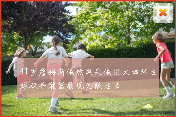 41岁詹姆斯依然风采依旧大回环合球双手灌篮展现无限活力