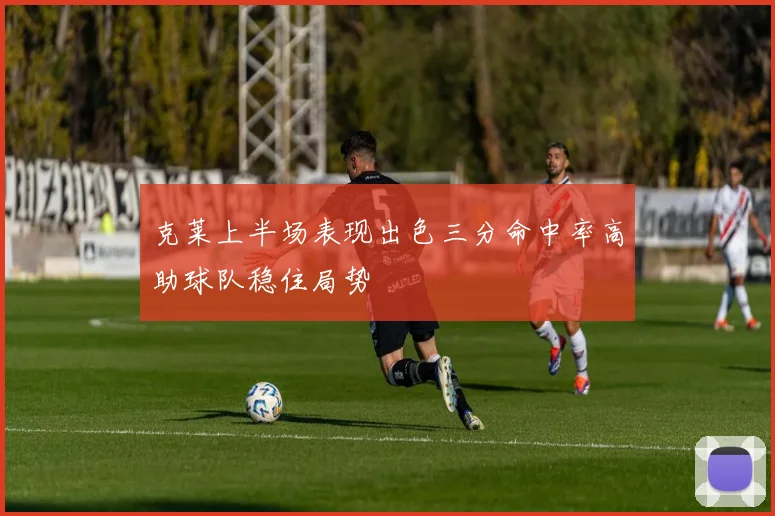 克莱上半场表现出色三分命中率高助球队稳住局势